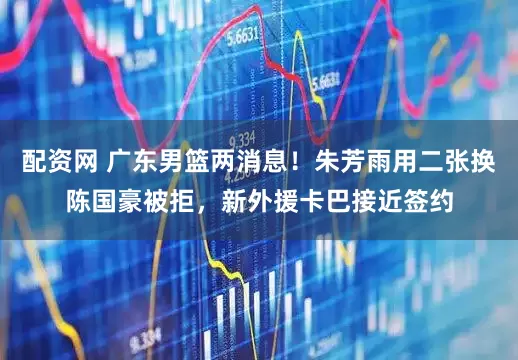 配资网 广东男篮两消息！朱芳雨用二张换陈国豪被拒，新外援卡巴接近签约