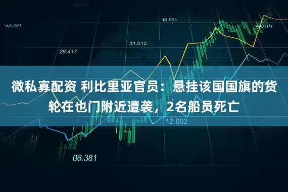 微私寡配资 利比里亚官员：悬挂该国国旗的货轮在也门附近遭袭，2名船员死亡