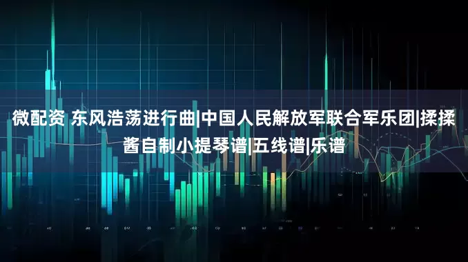 微配资 东风浩荡进行曲|中国人民解放军联合军乐团|揉揉酱自制小提琴谱|五线谱|乐谱