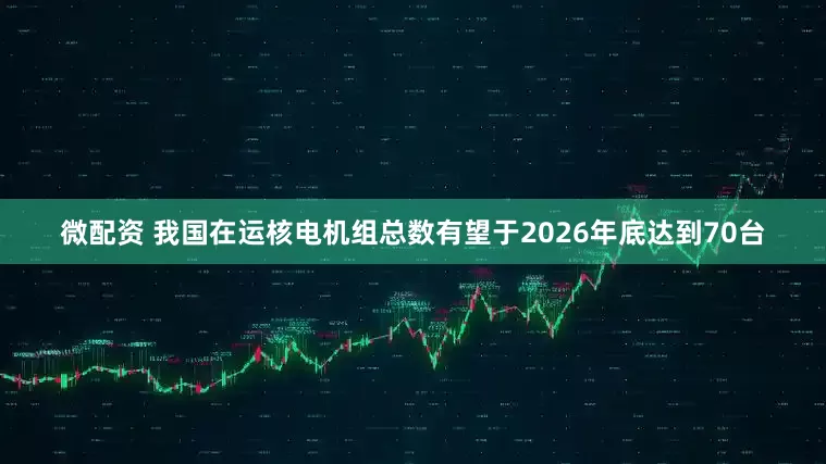 微配资 我国在运核电机组总数有望于2026年底达到70台