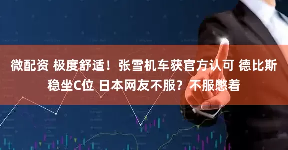 微配资 极度舒适！张雪机车获官方认可 德比斯稳坐C位 日本网友不服？不服憋着
